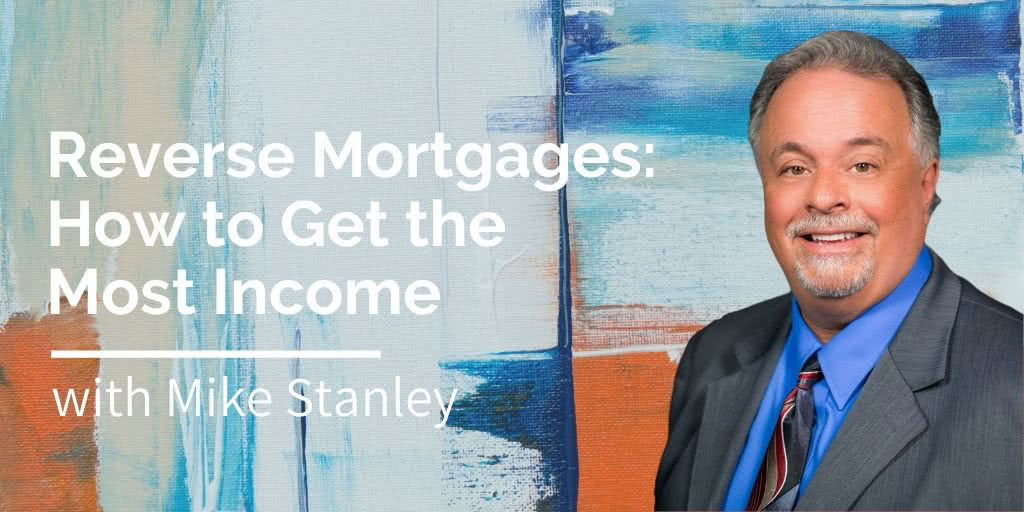 Reverse Mortgages - How to Get the Most Income, with Mike Stanley